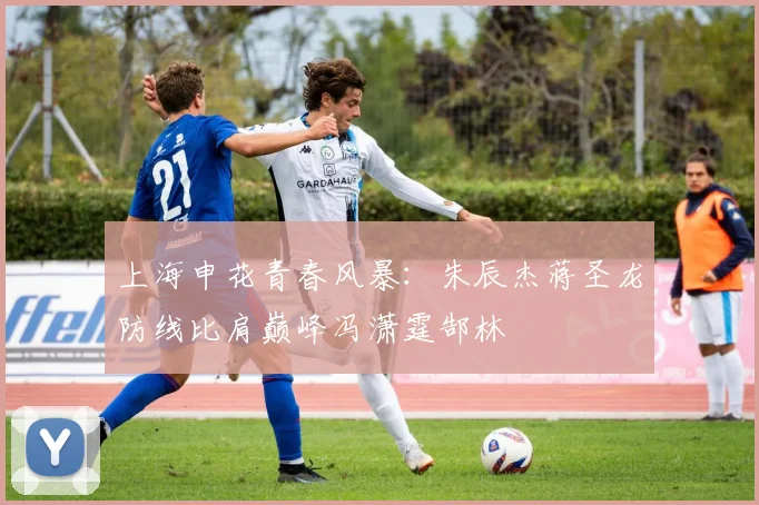 上海申花青春风暴：朱辰杰蒋圣龙防线比肩巅峰冯潇霆郜林
