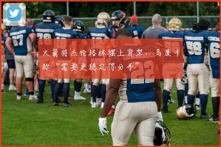 火箭将杰伦格林摆上货架，乌度卡称“需要更稳定得分手”