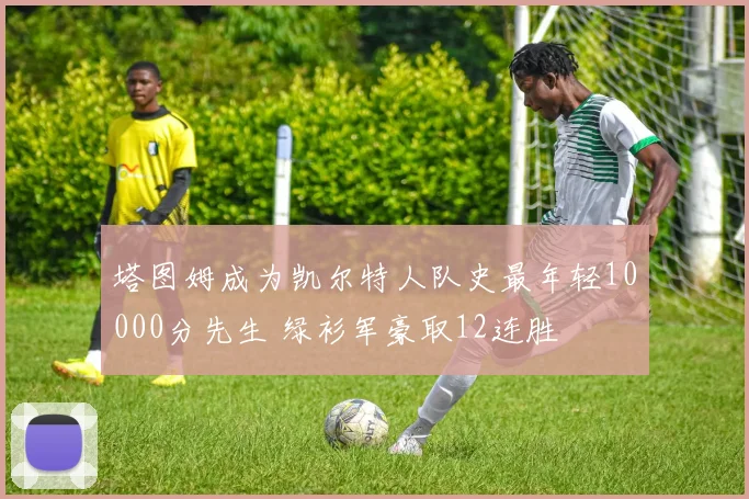 塔图姆成为凯尔特人队史最年轻10000分先生 绿衫军豪取12连胜