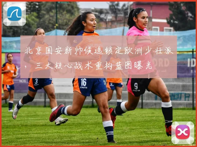 北京国安新帅候选锁定欧洲少壮派,三大核心战术重构蓝图曝光