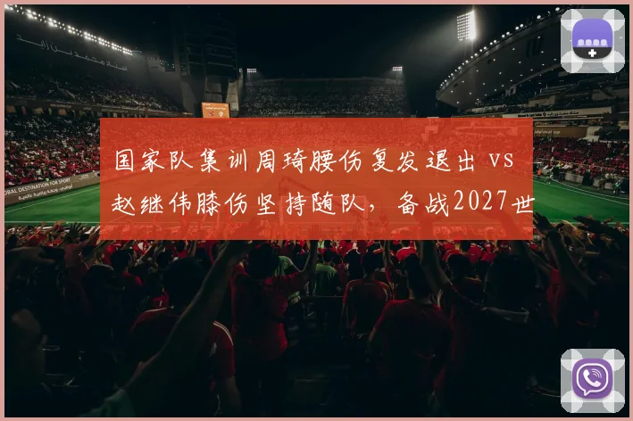国家队集训周琦腰伤复发退出 vs 赵继伟膝伤坚持随队,备战2027世界杯伤病管理差异