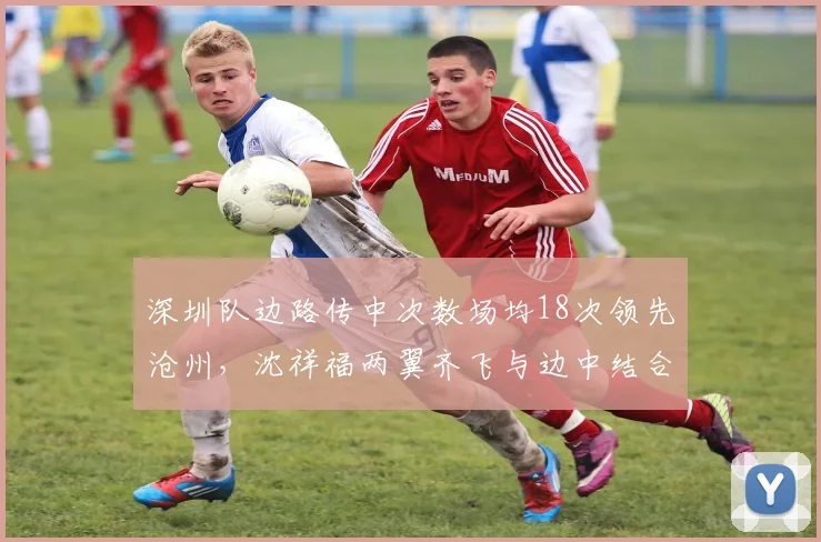 深圳队边路传中次数场均18次领先沧州，沈祥福两翼齐飞与边中结合效果对比