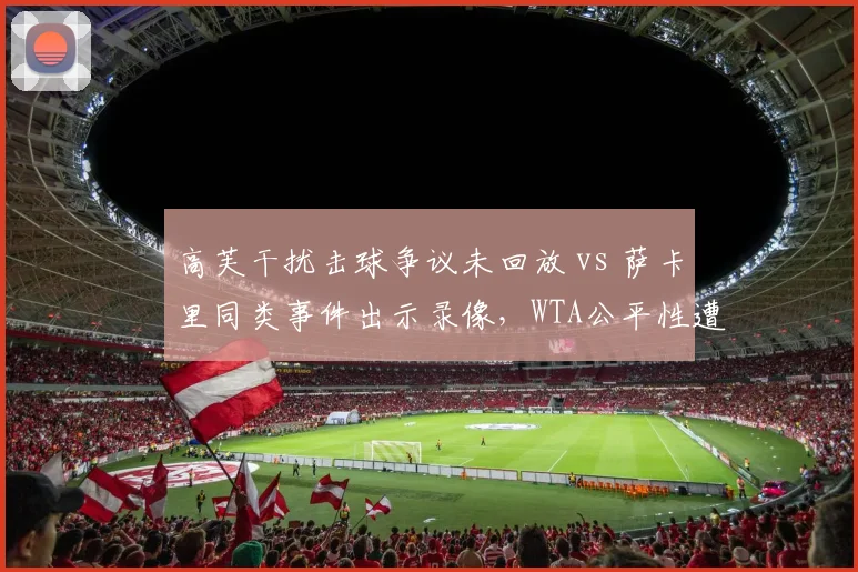 高芙干扰击球争议未回放 vs 萨卡里同类事件出示录像,WTA公平性遭球员集体抗议