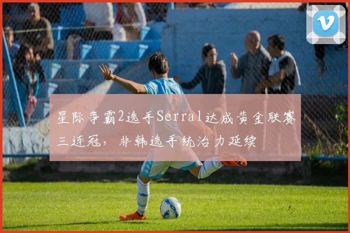 星际争霸2选手Serral达成黄金联赛三连冠，非韩选手统治力延续