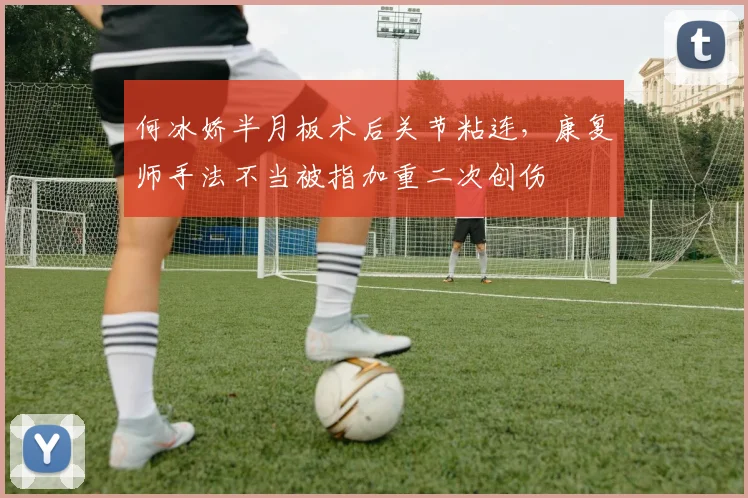 何冰娇半月板术后关节粘连,康复师手法不当被指加重二次创伤