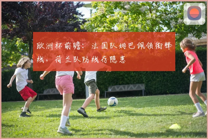 欧洲杯前瞻:法国队姆巴佩领衔锋线,荷兰队防线存隐患